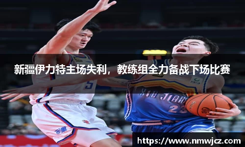 新疆伊力特主场失利，教练组全力备战下场比赛